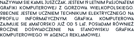 Nazywam się Kamil Juszczak, jestem 19 letnim pasjonatem grafiki komputerowej z Gorzowa Wielkopolskiego. Obecnie jestem uczniem technikum elektrycznego na profilu informatycznym. Grafiką komputerową zajmuję się amatorsko już od 5 lat, posiadam również roczne doświadczenie na stanowisku grafika komputerowego w agencji reklamowej.